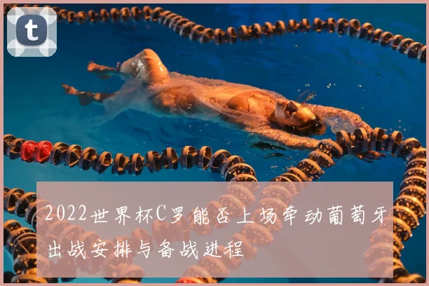 2022世界杯C罗能否上场牵动葡萄牙出战安排与备战进程