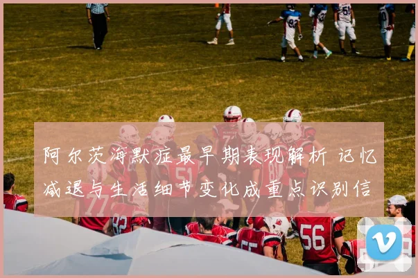 阿尔茨海默症最早期表现解析 记忆减退与生活细节变化成重点识别信号