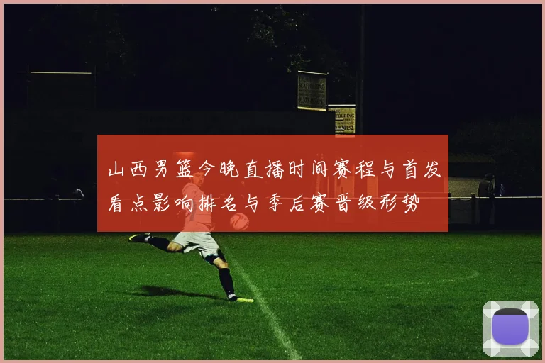 山西男篮今晚直播时间赛程与首发看点影响排名与季后赛晋级形势