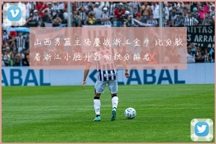 山西男篮主场鏖战浙江金牛 比分胶着浙江小胜并影响积分排名