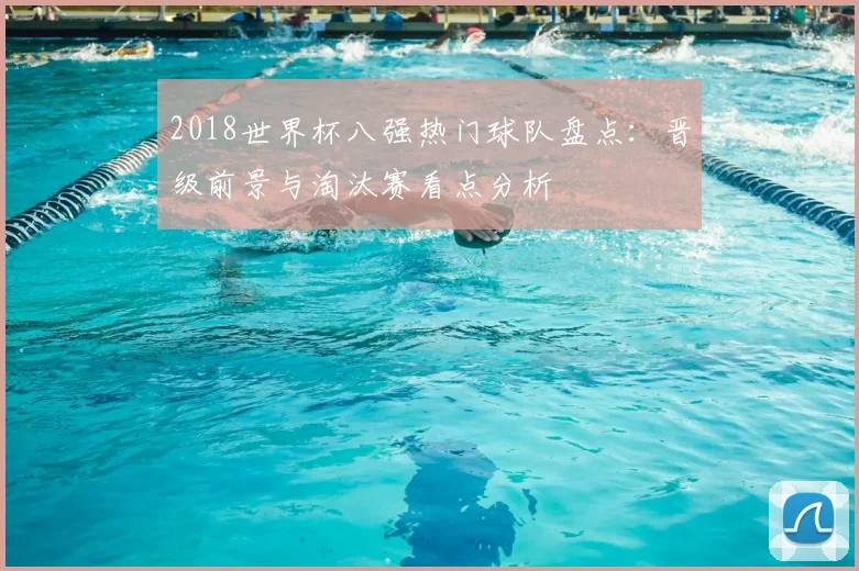2018世界杯八强热门球队盘点:晋级前景与淘汰赛看点分析