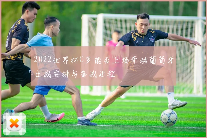 2022世界杯C罗能否上场牵动葡萄牙出战安排与备战进程