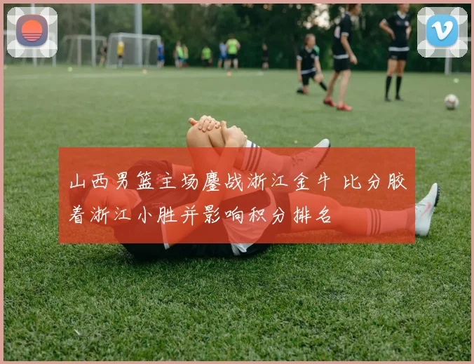 山西男篮主场鏖战浙江金牛 比分胶着浙江小胜并影响积分排名