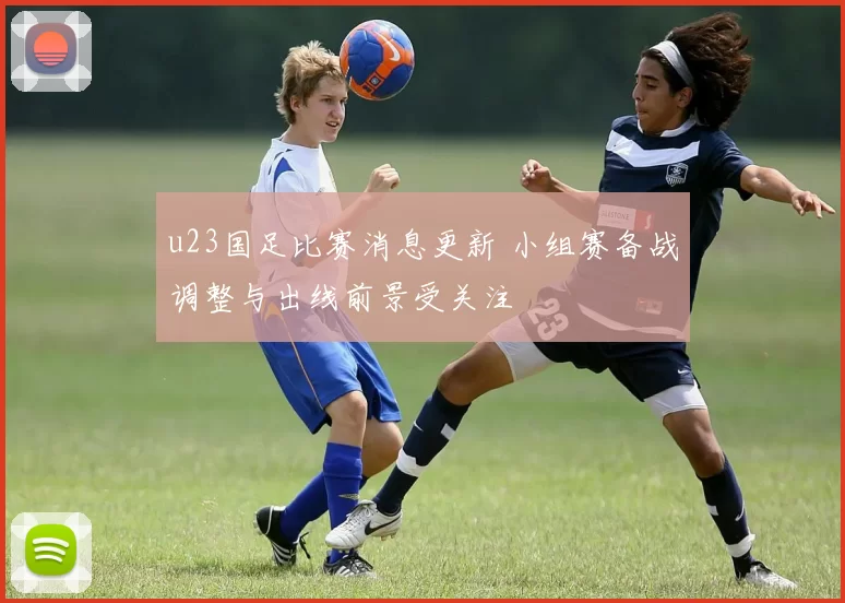 u23国足比赛消息更新 小组赛备战调整与出线前景受关注