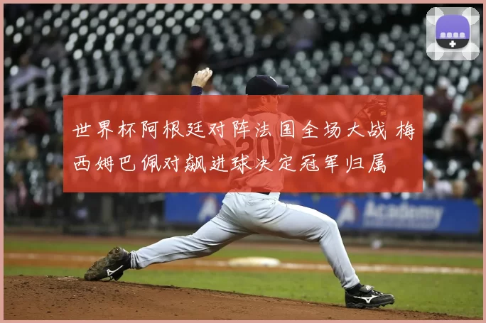世界杯阿根廷对阵法国全场大战 梅西姆巴佩对飙进球决定冠军归属