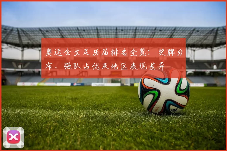 奥运会女足历届排名全览：奖牌分布、强队占优及地区表现差异