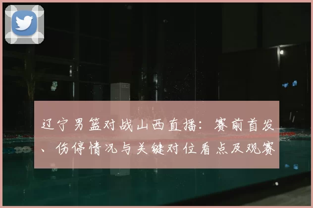 辽宁男篮对战山西直播:赛前首发、伤停情况与关键对位看点及观赛指南
