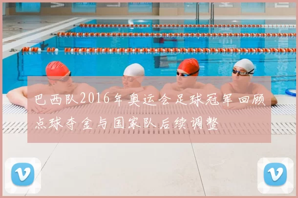 巴西队2016年奥运会足球冠军回顾点球夺金与国家队后续调整