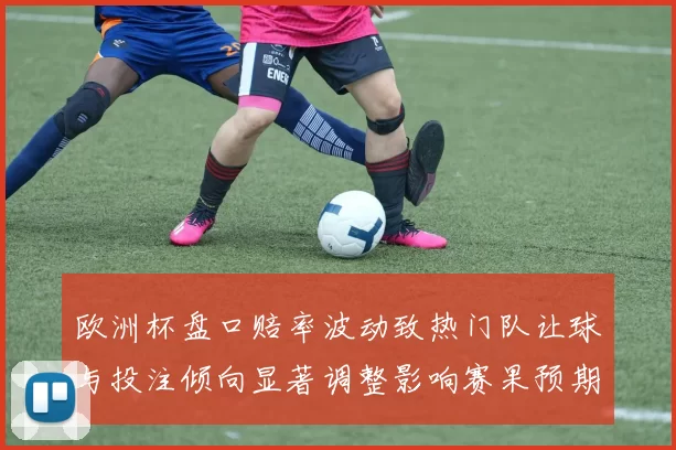 欧洲杯盘口赔率波动致热门队让球与投注倾向显著调整影响赛果预期