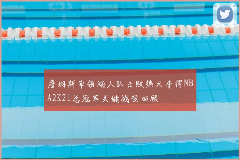 詹姆斯率领湖人队击败热火夺得NBA2K21总冠军关键战役回顾