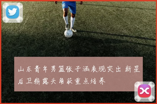 山东青年男篮张子涵表现突出 新星后卫崭露头角获重点培养