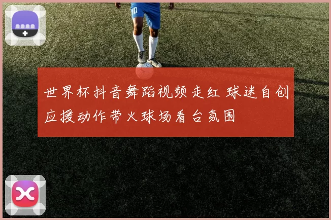 世界杯抖音舞蹈视频走红 球迷自创应援动作带火球场看台氛围