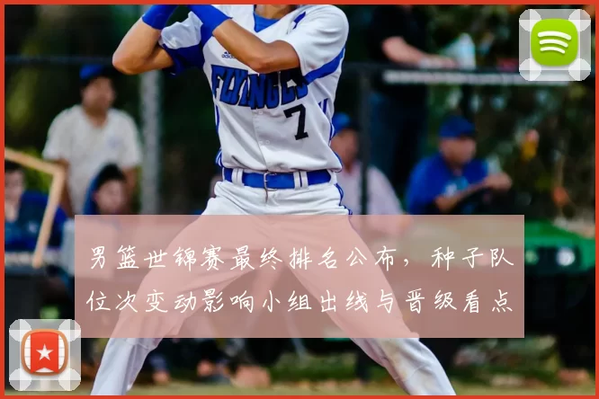 男篮世锦赛最终排名公布，种子队位次变动影响小组出线与晋级看点