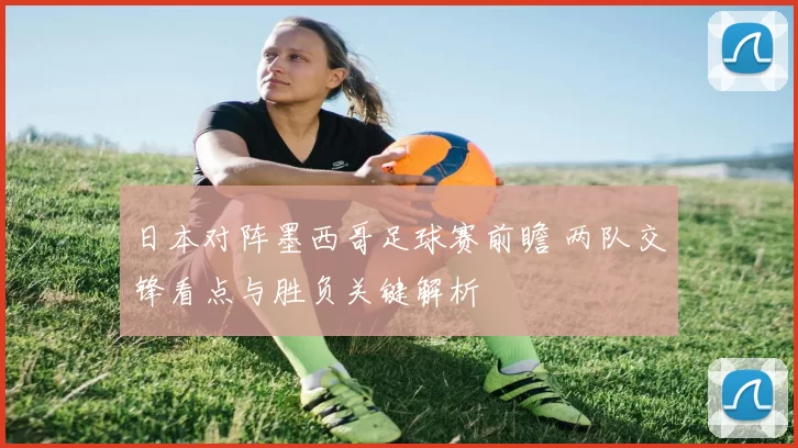 日本对阵墨西哥足球赛前瞻 两队交锋看点与胜负关键解析