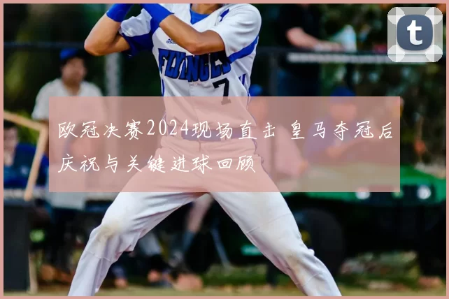 欧冠决赛2024现场直击 皇马夺冠后庆祝与关键进球回顾