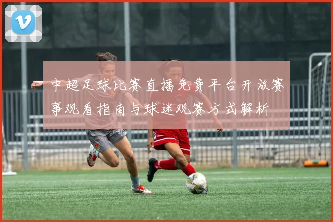 中超足球比赛直播免费平台开放赛事观看指南与球迷观赛方式解析