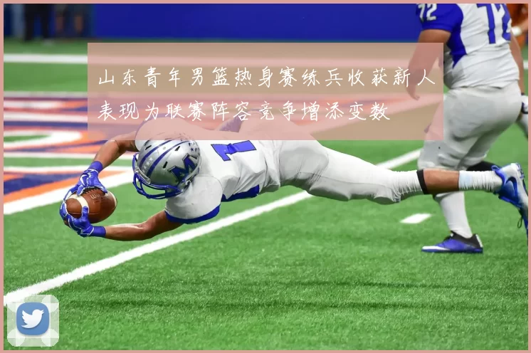 山东青年男篮热身赛练兵收获新人表现为联赛阵容竞争增添变数