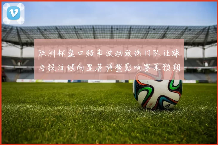 欧洲杯盘口赔率波动致热门队让球与投注倾向显著调整影响赛果预期