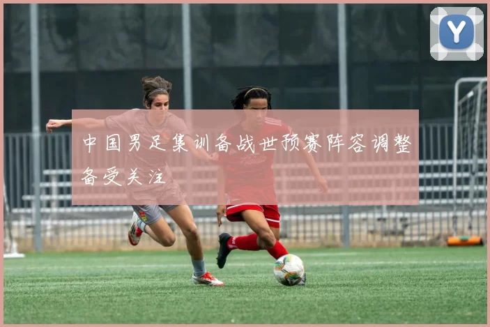 中国男足集训备战世预赛阵容调整备受关注