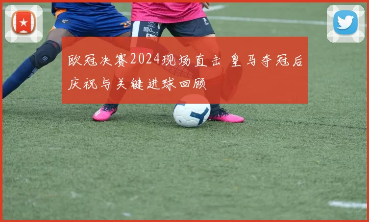 欧冠决赛2024现场直击 皇马夺冠后庆祝与关键进球回顾