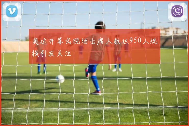 奥运开幕式现场出席人数达950人规模引发关注