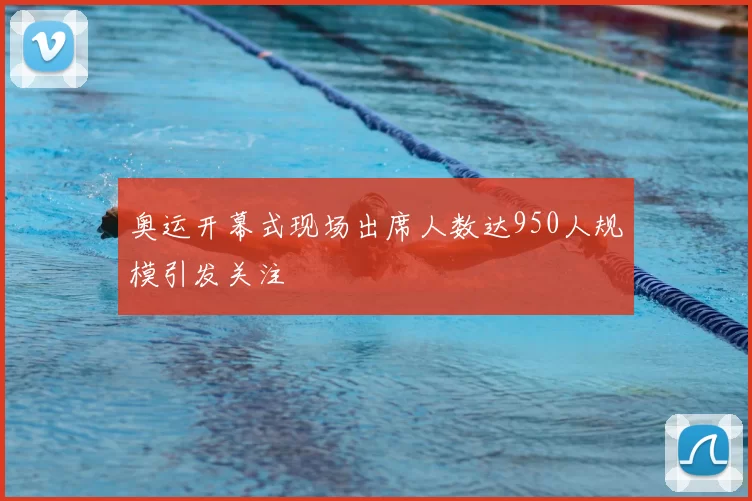 奥运开幕式现场出席人数达950人规模引发关注