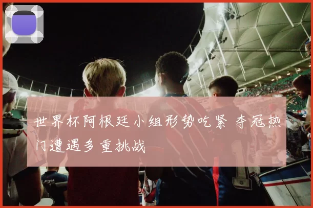 世界杯阿根廷小组形势吃紧 夺冠热门遭遇多重挑战