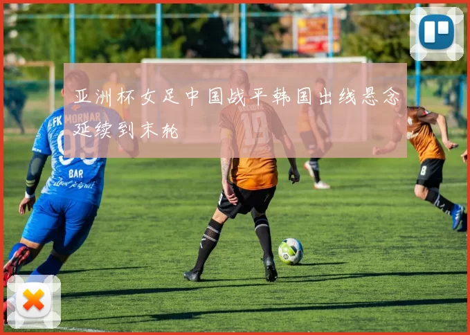 亚洲杯女足中国战平韩国出线悬念延续到末轮