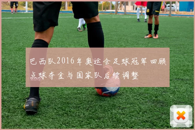 巴西队2016年奥运会足球冠军回顾点球夺金与国家队后续调整