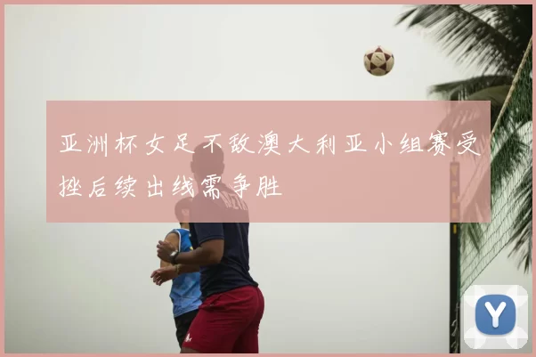 亚洲杯女足不敌澳大利亚小组赛受挫后续出线需争胜