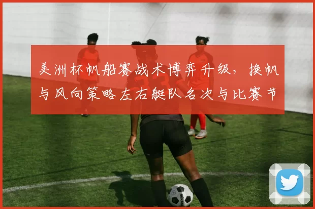 美洲杯帆船赛战术博弈升级，换帆与风向策略左右艇队名次与比赛节奏