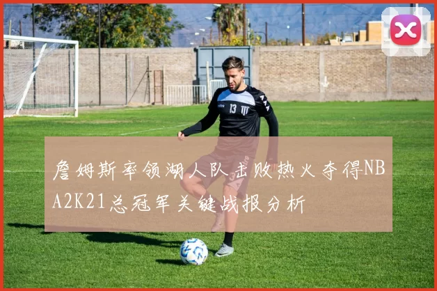 詹姆斯率领湖人队击败热火夺得NBA2K21总冠军关键战报分析