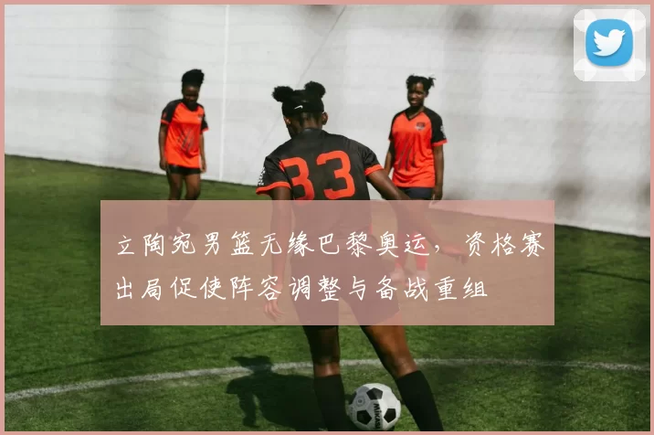 立陶宛男篮无缘巴黎奥运，资格赛出局促使阵容调整与备战重组