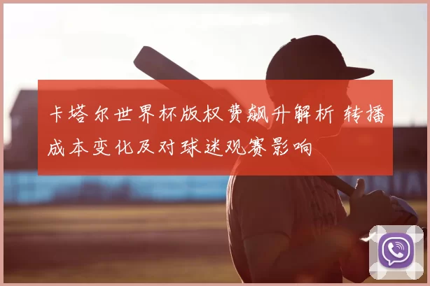 卡塔尔世界杯版权费飙升解析 转播成本变化及对球迷观赛影响