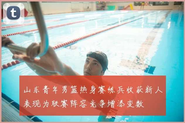 山东青年男篮热身赛练兵收获新人表现为联赛阵容竞争增添变数