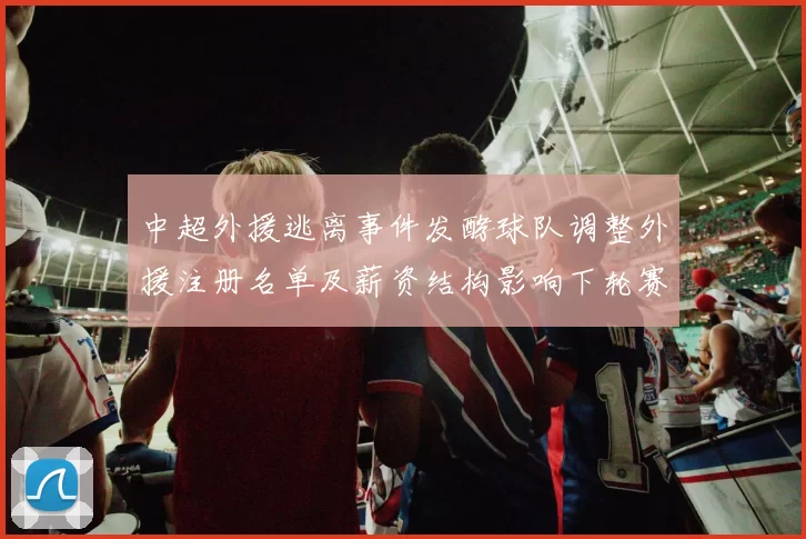 中超外援逃离事件发酵球队调整外援注册名单及薪资结构影响下轮赛程