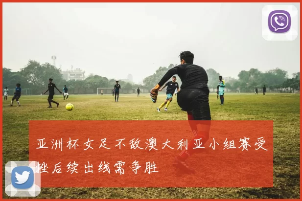 亚洲杯女足不敌澳大利亚小组赛受挫后续出线需争胜