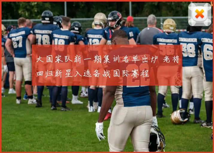 大国家队新一期集训名单出炉 老将回归新星入选备战国际赛程