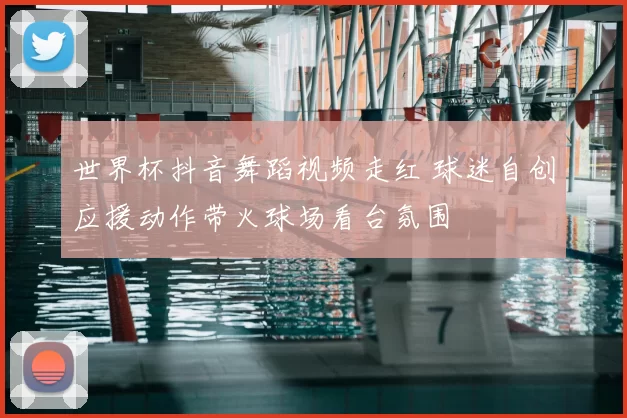 世界杯抖音舞蹈视频走红 球迷自创应援动作带火球场看台氛围