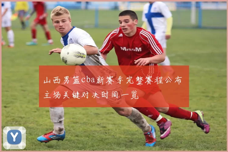 山西男篮cba新赛季完整赛程公布 主场关键对决时间一览