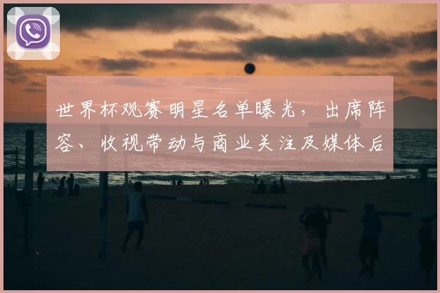世界杯观赛明星名单曝光，出席阵容、收视带动与商业关注及媒体后续安排