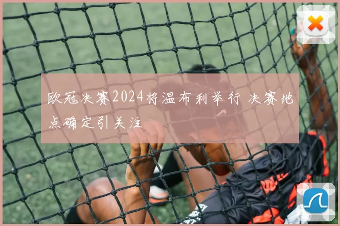 欧冠决赛2024将温布利举行 决赛地点确定引关注