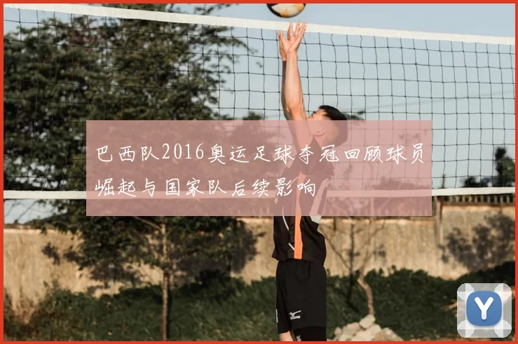巴西队2016奥运足球夺冠回顾球员崛起与国家队后续影响