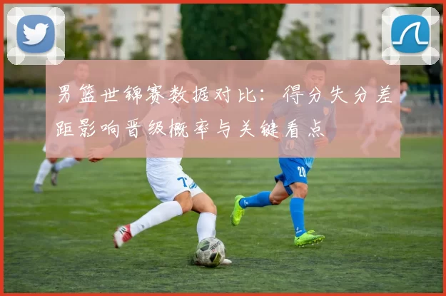 男篮世锦赛数据对比：得分失分差距影响晋级概率与关键看点