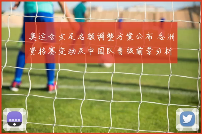 奥运会女足名额调整方案公布 各洲资格赛变动及中国队晋级前景分析