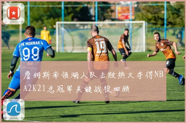 詹姆斯率领湖人队击败热火夺得NBA2K21总冠军关键战役回顾